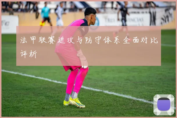 法甲联赛进攻与防守体系全面对比评析