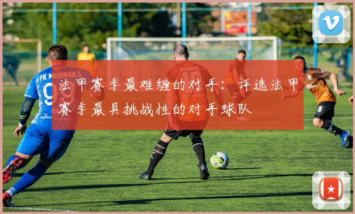 法甲赛季最难缠的对手：评选法甲赛季最具挑战性的对手球队