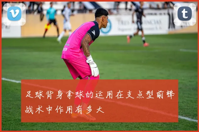 足球背身拿球的运用在支点型前锋战术中作用有多大