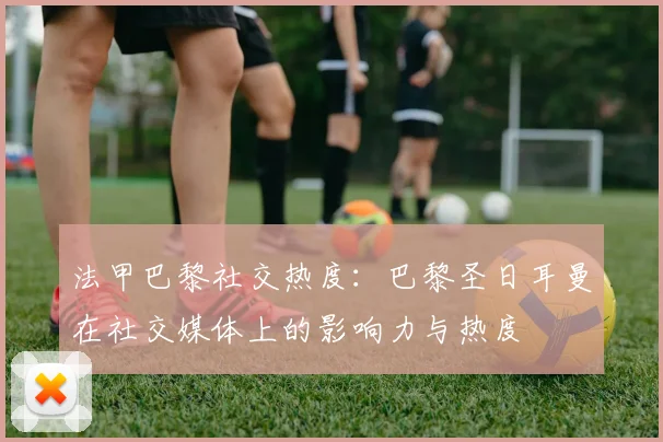 法甲巴黎社交热度：巴黎圣日耳曼在社交媒体上的影响力与热度