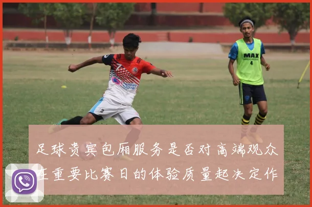 足球贵宾包厢服务是否对高端观众在重要比赛日的体验质量起决定作用